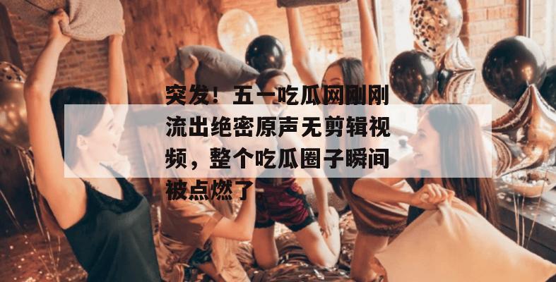 突发！五一吃瓜网刚刚流出绝密原声无剪辑视频，整个吃瓜圈子瞬间被点燃了。