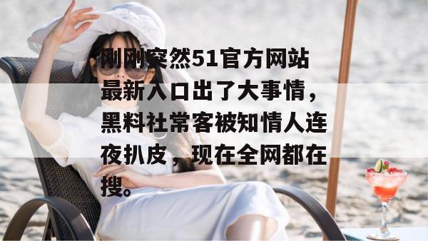 刚刚突然51官方网站最新入口出了大事情，黑料社常客被知情人连夜扒皮，现在全网都在搜。