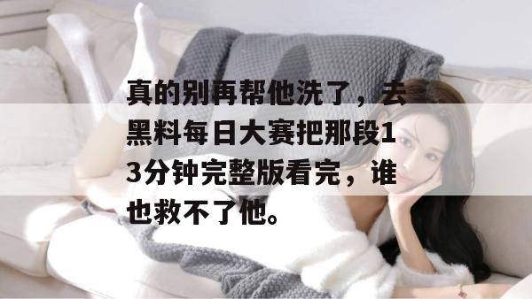 真的别再帮他洗了，去黑料每日大赛把那段13分钟完整版看完，谁也救不了他。