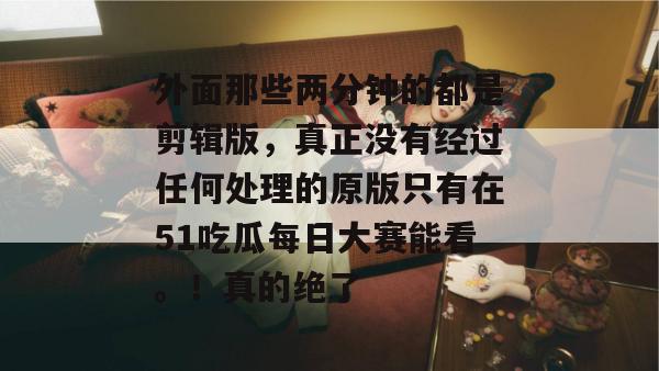 外面那些两分钟的都是剪辑版，真正没有经过任何处理的原版只有在51吃瓜每日大赛能看。！真的绝了