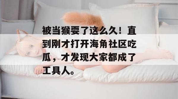 被当猴耍了这么久!直到刚才打开海角社区吃瓜,才发现大家都成了工具人。 被当猴耍了这么久!直到刚才打开海角社区吃瓜,才发现大家都成了工具人。