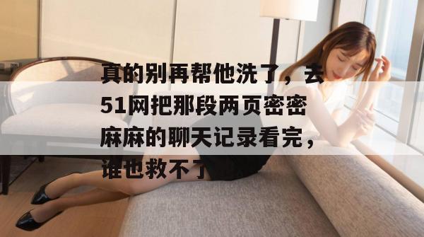 真的别再帮他洗了,去51网把那段两页密密麻麻的聊天记录看完,谁也救不了他。 真的别再帮他洗了,去51网把那段两页密密麻麻的聊天记录看完,谁也救不了他。