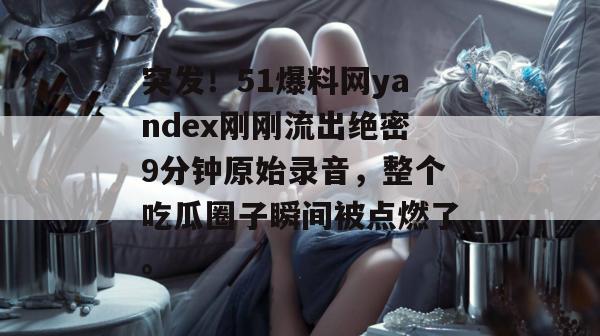 突发！51爆料网yandex刚刚流出绝密9分钟原始录音，整个吃瓜圈子瞬间被点燃了。