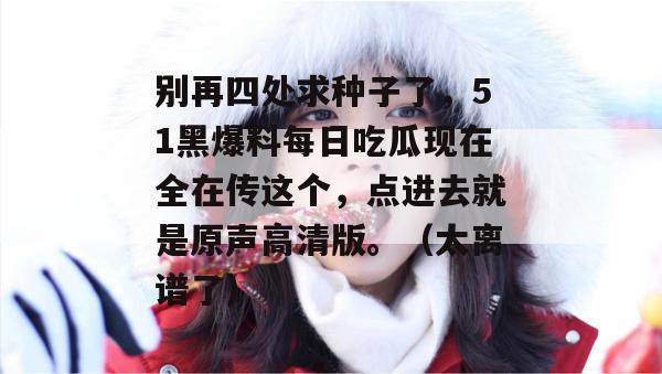 别再四处求种子了,51黑爆料每日吃瓜现在全在传这个,点进去就是原声高清版。(太离谱了) 别再四处求种子了,51黑爆料每日吃瓜现在全在传这个,点进去就是原声高清版。(太离谱了)
