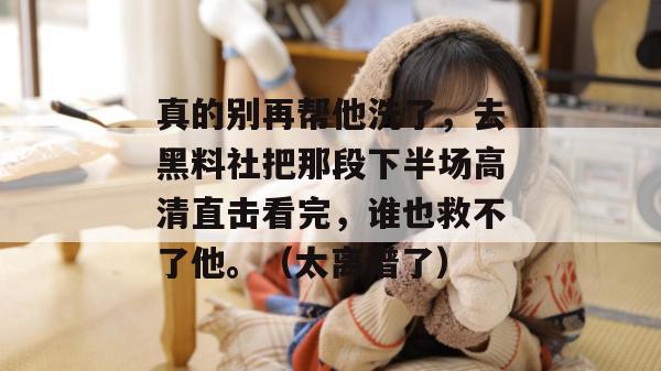 真的别再帮他洗了，去黑料社把那段下半场高清直击看完，谁也救不了他。（太离谱了）