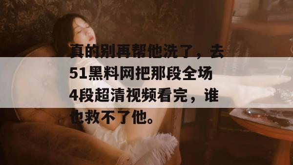真的别再帮他洗了，去51黑料网把那段全场4段超清视频看完，谁也救不了他。