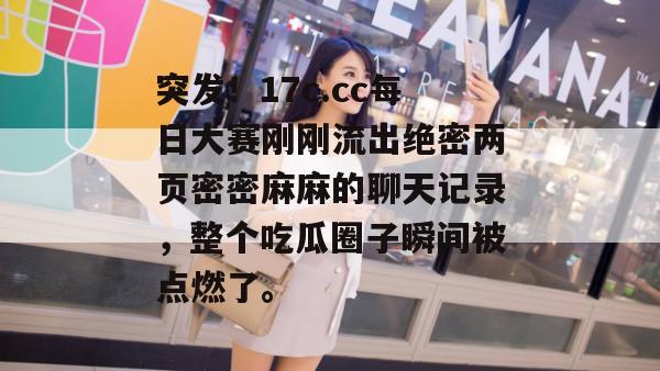 突发！17c.cc每日大赛刚刚流出绝密两页密密麻麻的聊天记录，整个吃瓜圈子瞬间被点燃了。